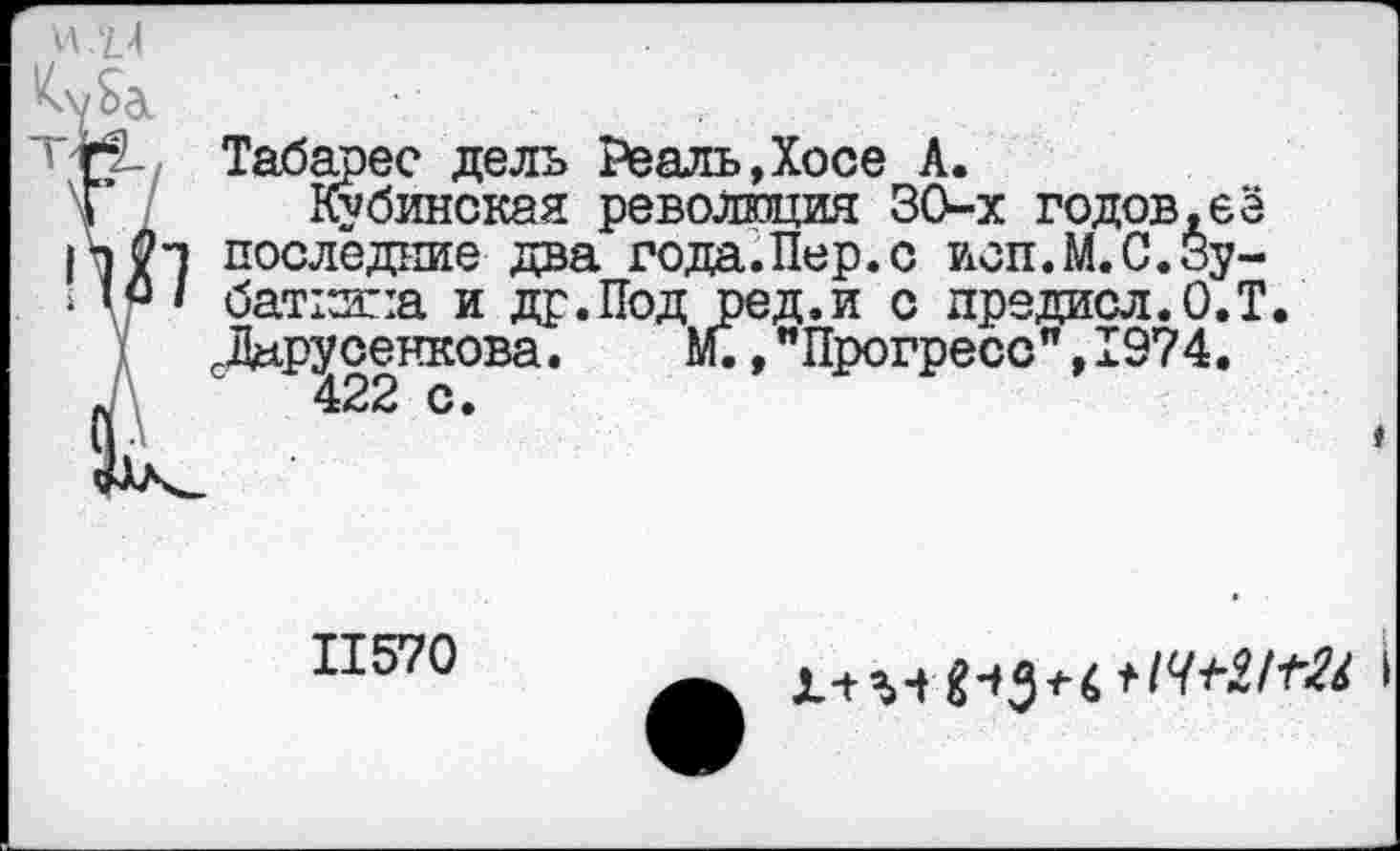 ﻿И .'И
Ма
Табарес дель Реаль,Хосе А.
\Г Кубинская революция ЗО-х годов,её
|т последние два года.Пер.с исп.М.С.Зу-
< ю/ баткипа и др.Под ред.и с предисл.О.Т.
сДару оенкова.	м., "Прогресс", 1974.
*	422 с»
11570
